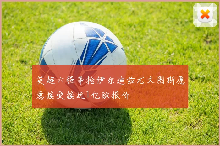 英超六强争抢伊尔迪兹尤文图斯愿意接受接近1亿欧报价