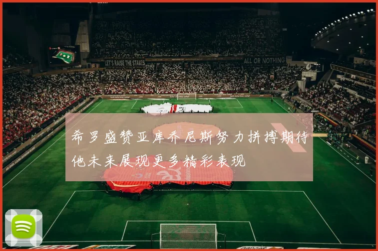 希罗盛赞亚库乔尼斯努力拼搏期待他未来展现更多精彩表现