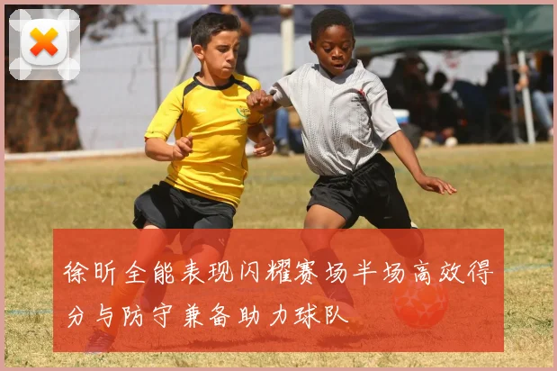 徐昕全能表现闪耀赛场半场高效得分与防守兼备助力球队