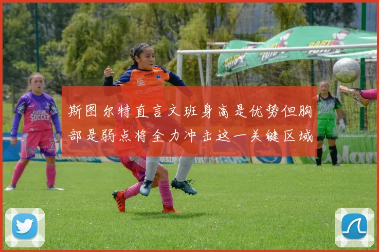 斯图尔特直言文班身高是优势但胸部是弱点将全力冲击这一关键区域