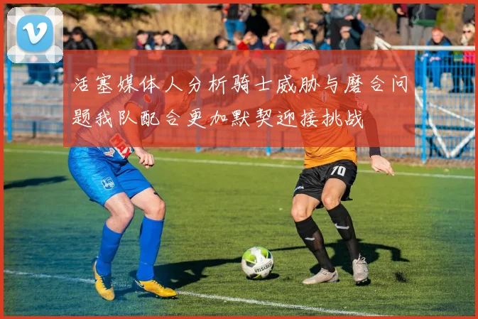 活塞媒体人分析骑士威胁与磨合问题我队配合更加默契迎接挑战