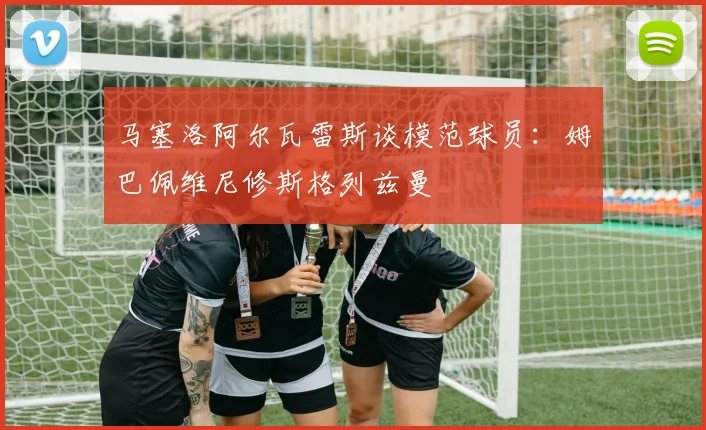 马塞洛阿尔瓦雷斯谈模范球员：姆巴佩维尼修斯格列兹曼