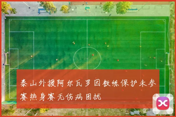 泰山外援阿尔瓦罗因教练保护未参赛热身赛无伤病困扰