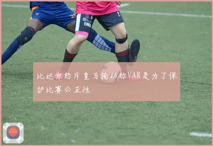 比达尔怒斥皇马抢劫称VAR是为了保护比赛公正性