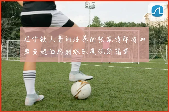 辽宁铁人青训培养的张家鸣即将加盟英超伯恩利球队展现新篇章