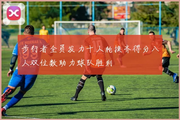 步行者全员发力十人轮换齐得分八人双位数助力球队胜利
