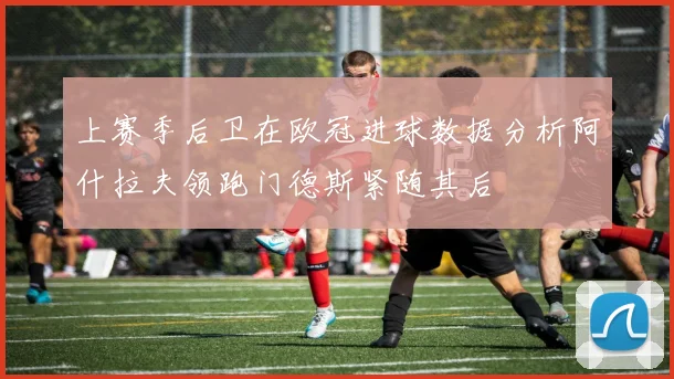 上赛季后卫在欧冠进球数据分析阿什拉夫领跑门德斯紧随其后
