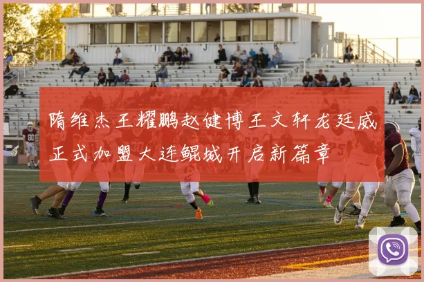 隋维杰王耀鹏赵健博王文轩龙廷威正式加盟大连鲲城开启新篇章