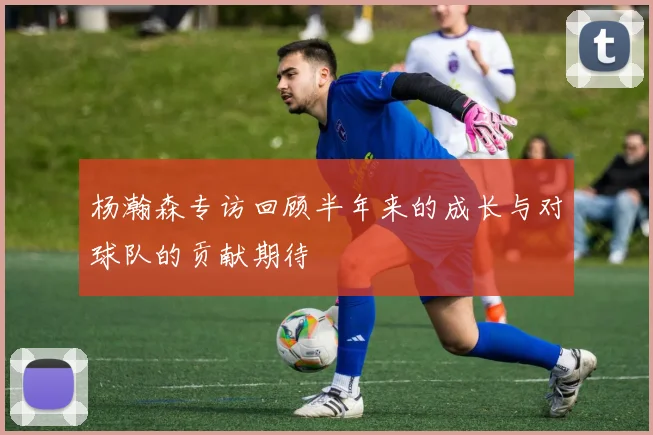 杨瀚森专访回顾半年来的成长与对球队的贡献期待
