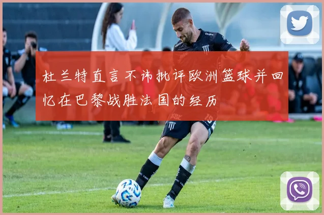 杜兰特直言不讳批评欧洲篮球并回忆在巴黎战胜法国的经历