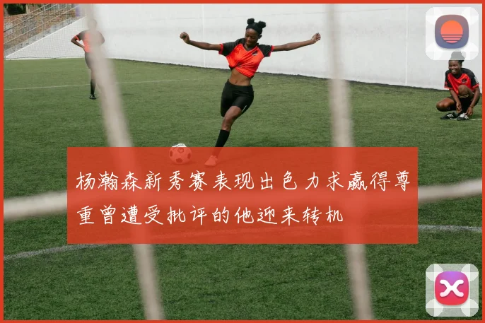 杨瀚森新秀赛表现出色力求赢得尊重曾遭受批评的他迎来转机