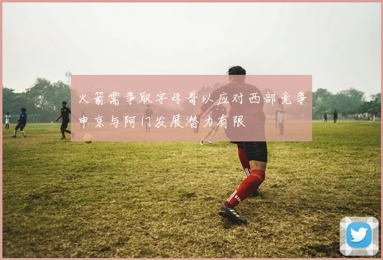 火箭需争取字母哥以应对西部竞争申京与阿门发展潜力有限