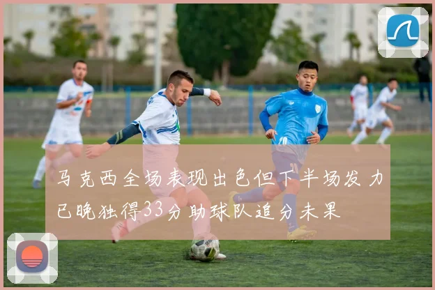 马克西全场表现出色但下半场发力已晚独得33分助球队追分未果