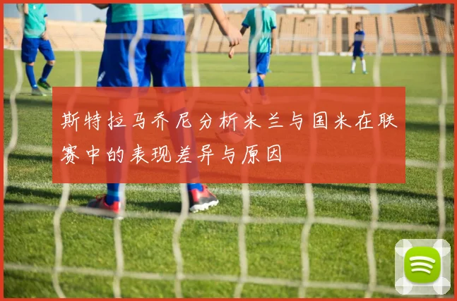 斯特拉马乔尼分析米兰与国米在联赛中的表现差异与原因